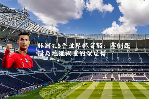 非洲9.5个世界杯名额:赛制逻辑与地理权重的深层博弈