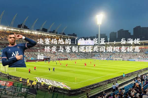 决赛场地的「隐性变量」：当海拔、经度与赛制逻辑共同编织竞技真相